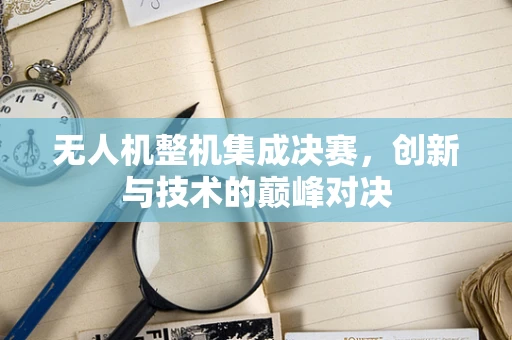 无人机整机集成决赛，创新与技术的巅峰对决