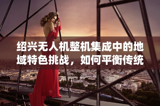 绍兴无人机整机集成中的地域特色挑战，如何平衡传统与现代？