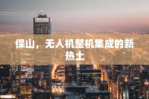 保山，无人机整机集成的新热土