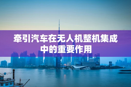 牵引汽车在无人机整机集成中的重要作用