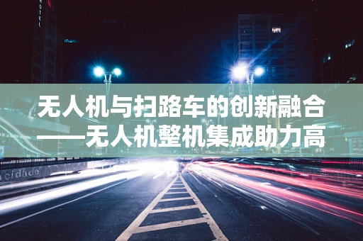 无人机与扫路车的创新融合——无人机整机集成助力高效清扫