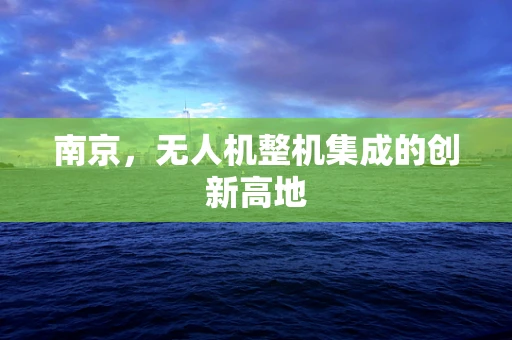 南京，无人机整机集成的创新高地