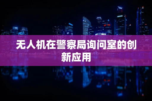 无人机在警察局询问室的创新应用