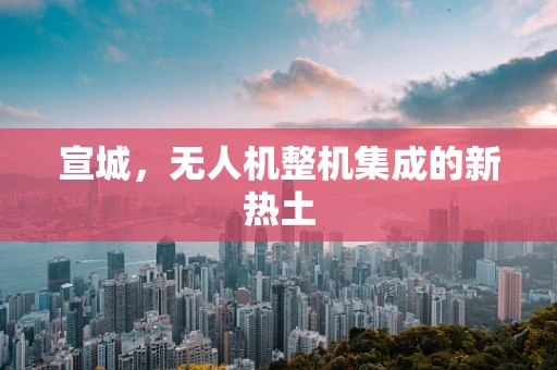宣城，无人机整机集成的新热土