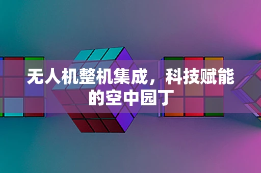 无人机整机集成，科技赋能的空中园丁