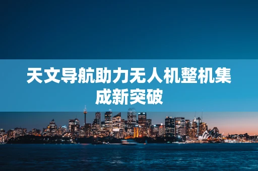 天文导航助力无人机整机集成新突破