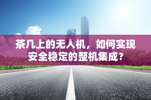茶几上的无人机，如何实现安全稳定的整机集成？
