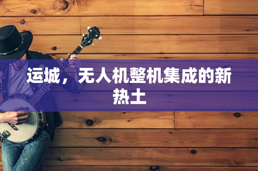 运城，无人机整机集成的新热土