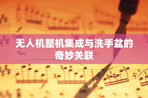 无人机整机集成与洗手盆的奇妙关联