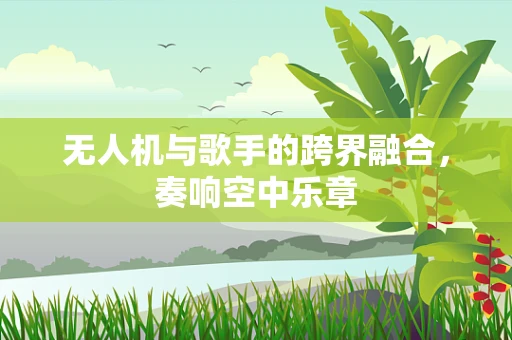无人机与歌手的跨界融合，奏响空中乐章