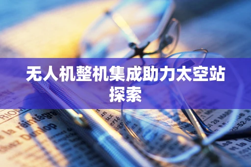 无人机整机集成助力太空站探索
