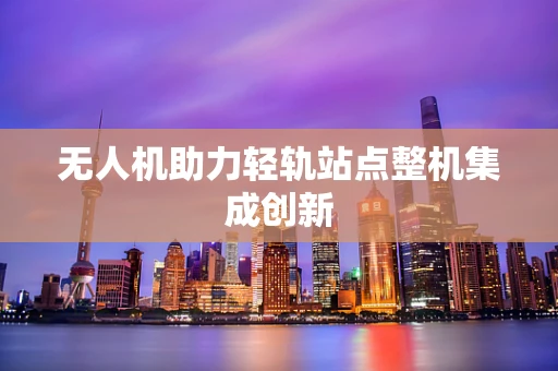 无人机助力轻轨站点整机集成创新