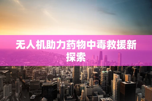 无人机助力药物中毒救援新探索
