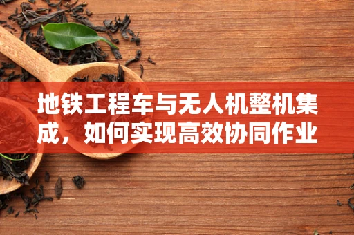 地铁工程车与无人机整机集成，如何实现高效协同作业？