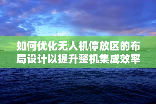 如何优化无人机停放区的布局设计以提升整机集成效率？